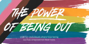 The Power of Being Out: LGBTQ+ individual share how being out has empowered their lives.